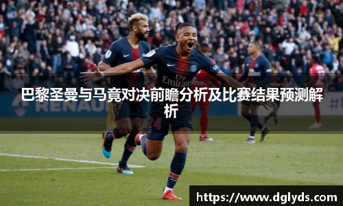 巴黎圣曼与马竟对决前瞻分析及比赛结果预测解析