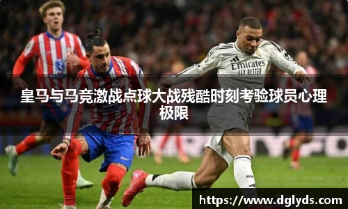 皇马与马竞激战点球大战残酷时刻考验球员心理极限